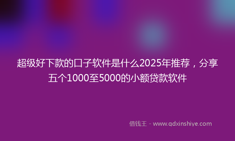 超级好下款的口子软件是什么2025年推荐，分享五个1000至5000的小额贷款软件