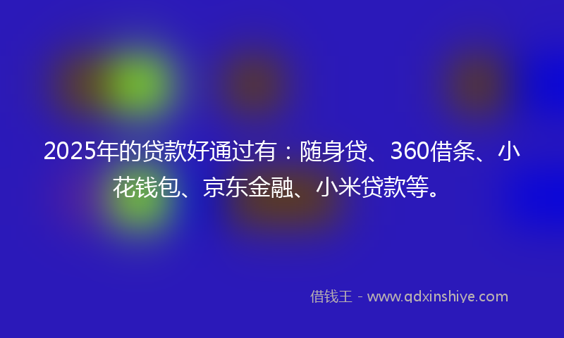 2025年的贷款好通过有：随身贷、360借条、小花钱包、京东金融、小米贷款等。
