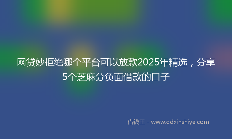 网贷妙拒绝哪个平台可以放款2025年精选，分享5个芝麻分负面借款的口子