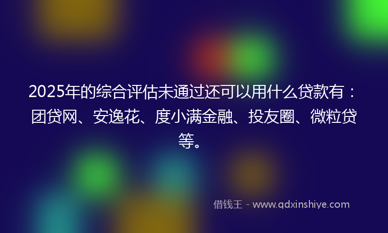 2025年的综合评估未通过还可以用什么贷款有：团贷网、安逸花、度小满金融、投友圈、微粒贷等。