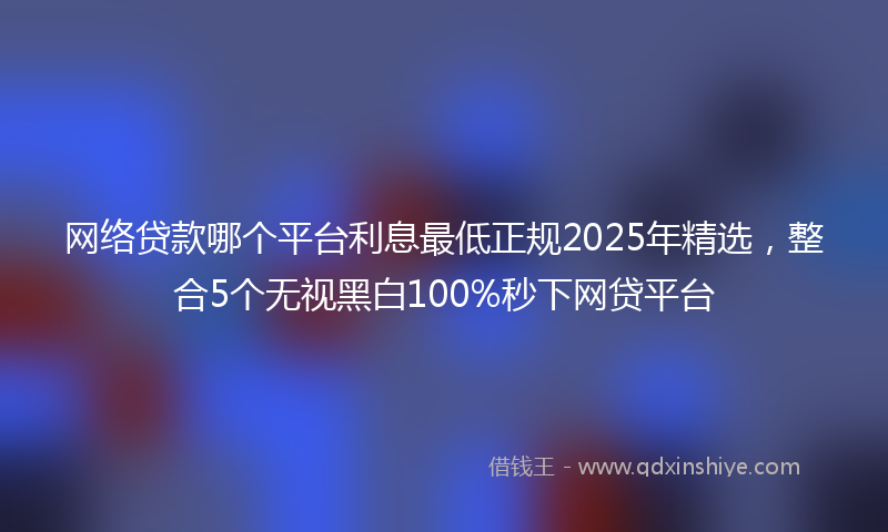 网络贷款哪个平台利息最低正规2025年精选，整合5个无视黑白100%秒下网贷平台