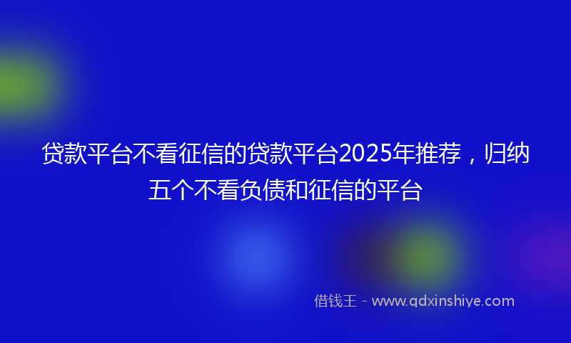 贷款平台不看征信的贷款平台2025年推荐，归纳五个不看负债和征信的平台