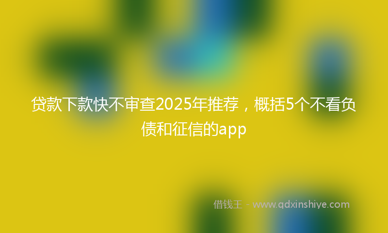 贷款下款快不审查2025年推荐，概括5个不看负债和征信的app