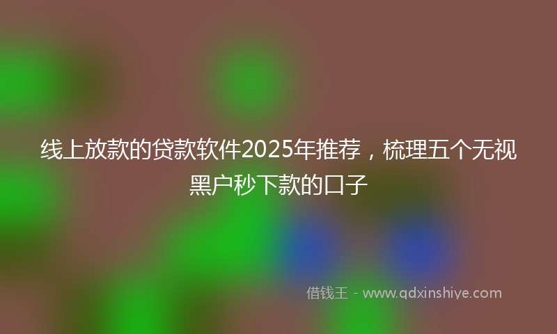 线上放款的贷款软件2025年推荐，梳理五个无视黑户秒下款的口子