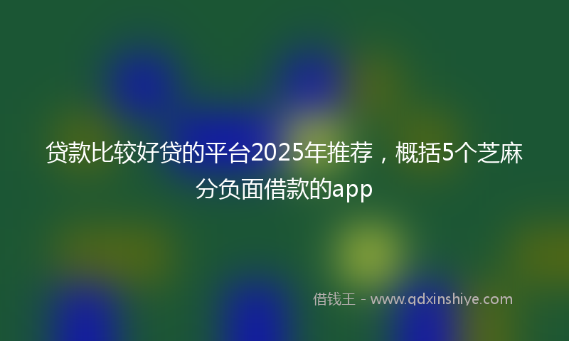 贷款比较好贷的平台2025年推荐，概括5个芝麻分负面借款的app