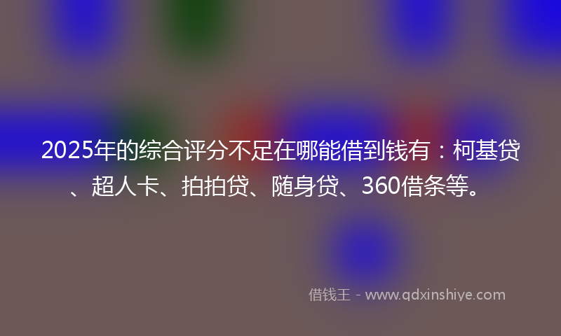 2025年的综合评分不足在哪能借到钱有：柯基贷、超人卡、拍拍贷、随身贷、360借条等。