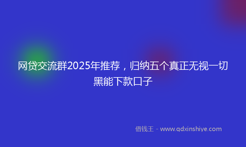 网贷交流群2025年推荐，归纳五个真正无视一切黑能下款口子