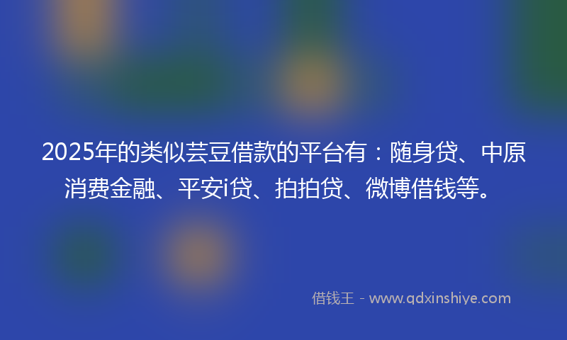 2025年的类似芸豆借款的平台有：随身贷、中原消费金融、平安i贷、拍拍贷、微博借钱等。