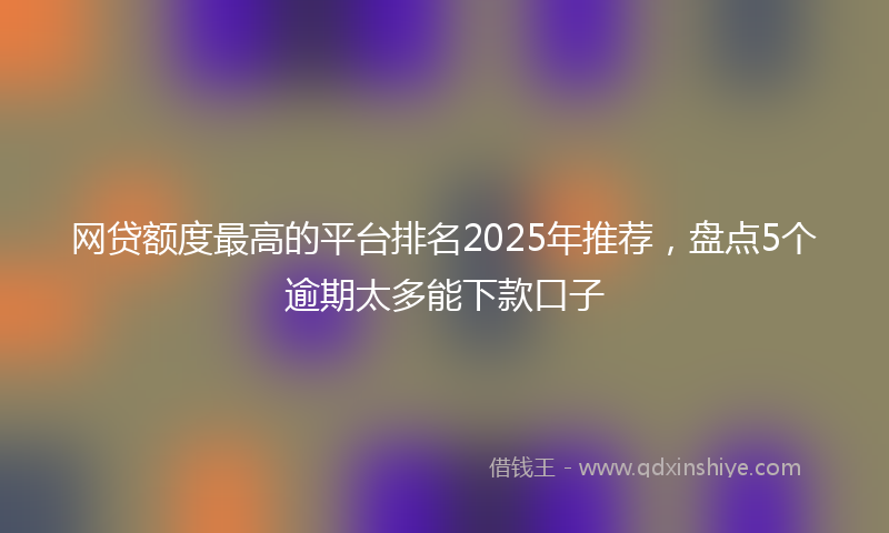网贷额度最高的平台排名2025年推荐，盘点5个逾期太多能下款口子