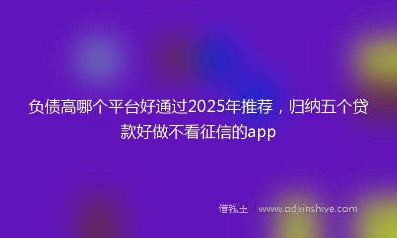 负债高哪个平台好通过2025年推荐，归纳五个贷款好做不看征信的app