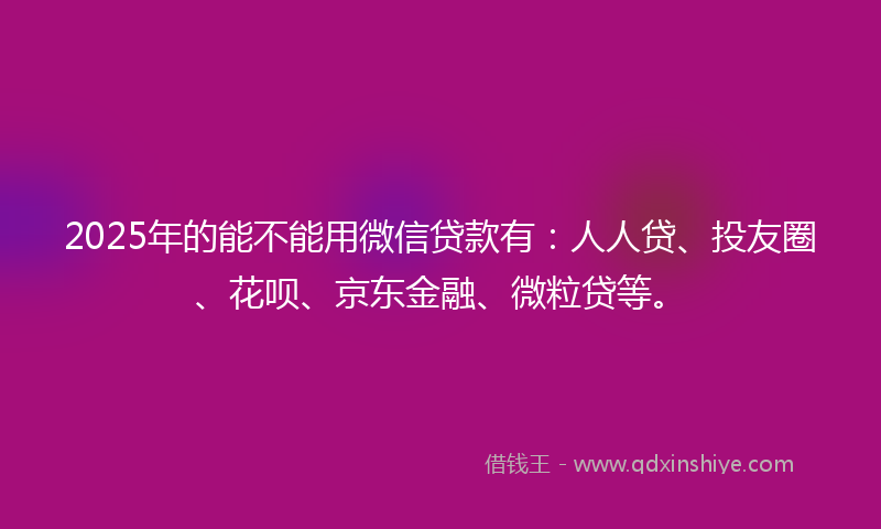 2025年的能不能用微信贷款有：人人贷、投友圈、花呗、京东金融、微粒贷等。