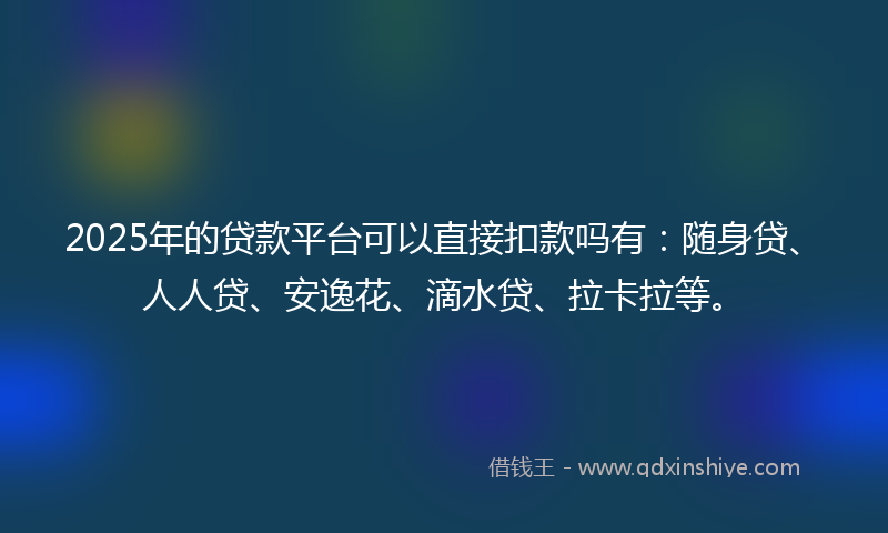 2025年的贷款平台可以直接扣款吗有：随身贷、人人贷、安逸花、滴水贷、拉卡拉等。