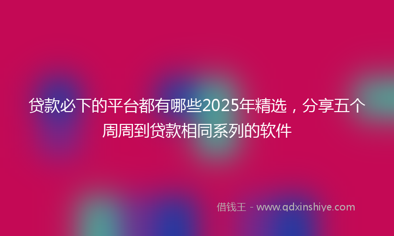 贷款必下的平台都有哪些2025年精选，分享五个周周到贷款相同系列的软件