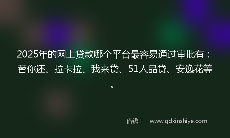 2025年的网上贷款哪个平台最容易通过审批有：替你还、拉卡拉、我来贷、51人品贷、安逸花等。