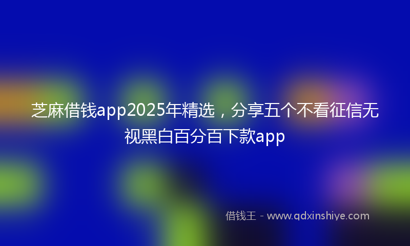 芝麻借钱app2025年精选，分享五个不看征信无视黑白百分百下款app