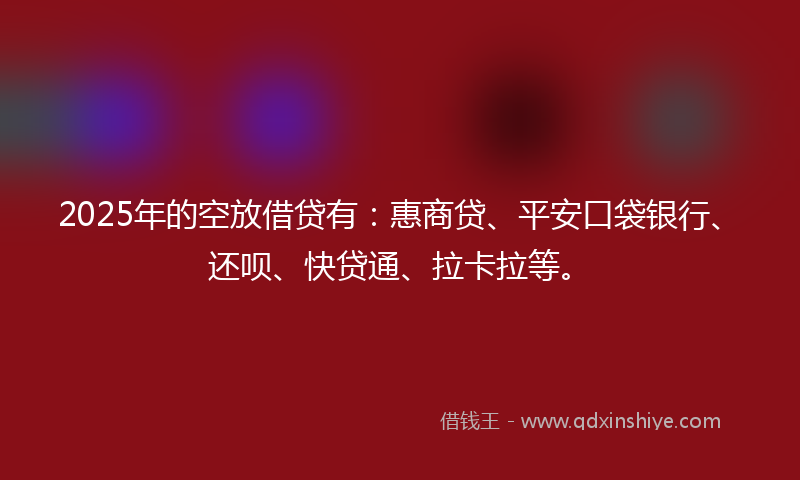 2025年的空放借贷有：惠商贷、平安口袋银行、还呗、快贷通、拉卡拉等。