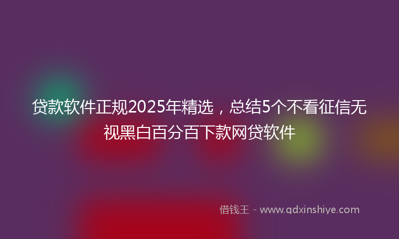 贷款软件正规2025年精选，总结5个不看征信无视黑白百分百下款网贷软件