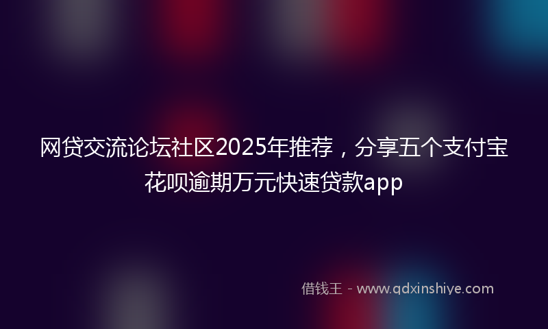 网贷交流论坛社区2025年推荐，分享五个支付宝花呗逾期万元快速贷款app
