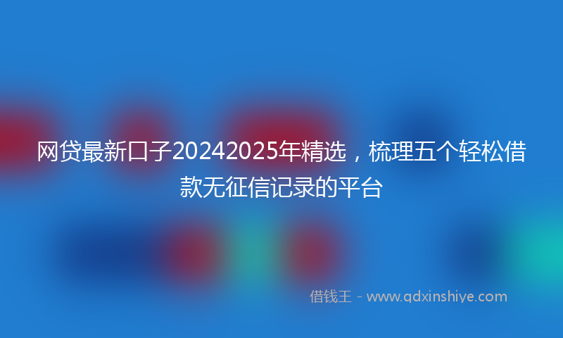 网贷最新口子20242025年精选，梳理五个轻松借款无征信记录的平台