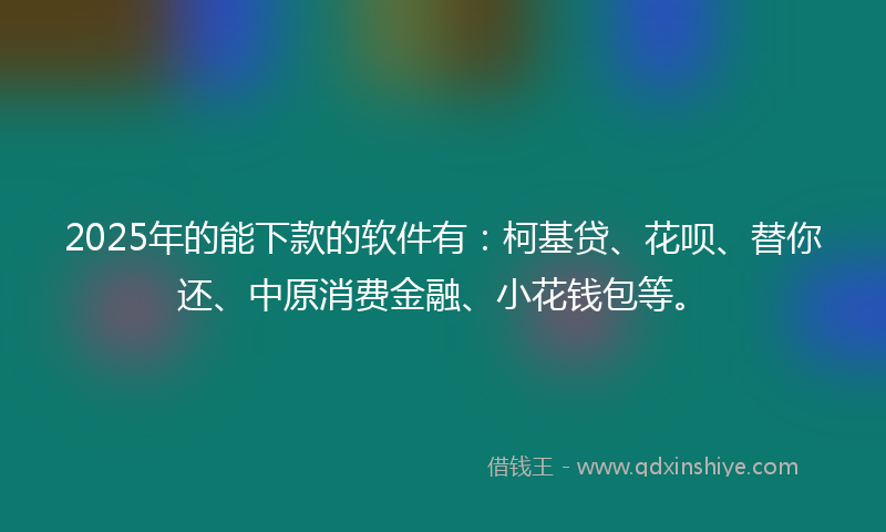 2025年的能下款的软件有：柯基贷、花呗、替你还、中原消费金融、小花钱包等。