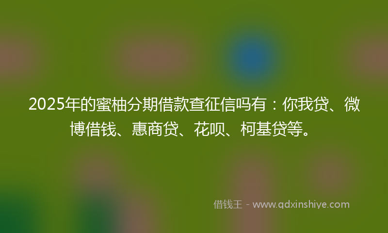 2025年的蜜柚分期借款查征信吗有：你我贷、微博借钱、惠商贷、花呗、柯基贷等。