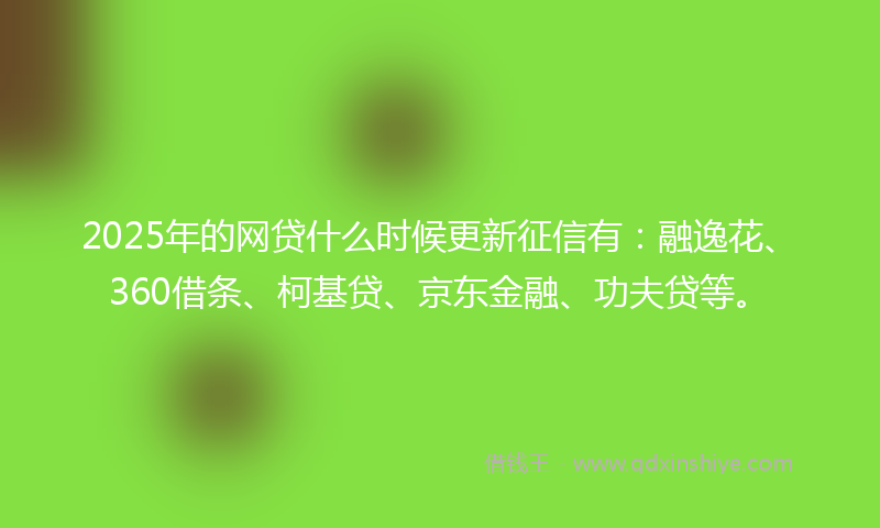 2025年的网贷什么时候更新征信有：融逸花、360借条、柯基贷、京东金融、功夫贷等。
