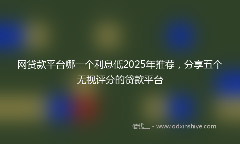 网贷款平台哪一个利息低2025年推荐，分享五个无视评分的贷款平台