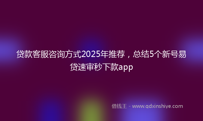 贷款客服咨询方式2025年推荐，总结5个新号易贷速审秒下款app
