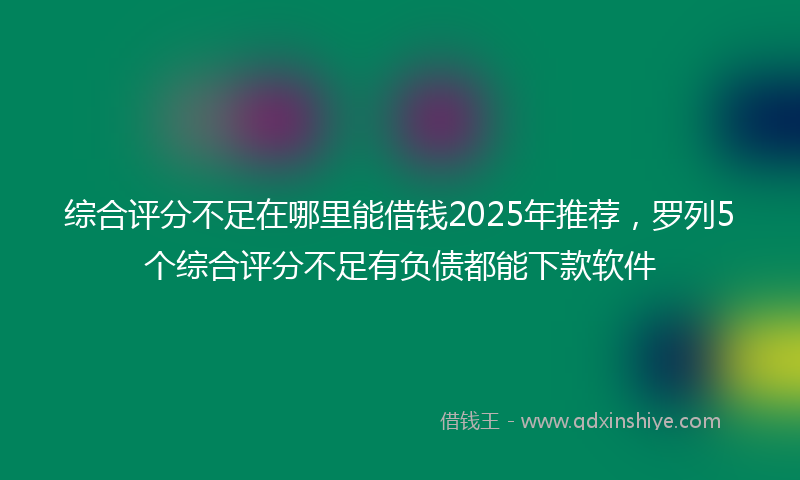 综合评分不足在哪里能借钱2025年推荐，罗列5个综合评分不足有负债都能下款软件