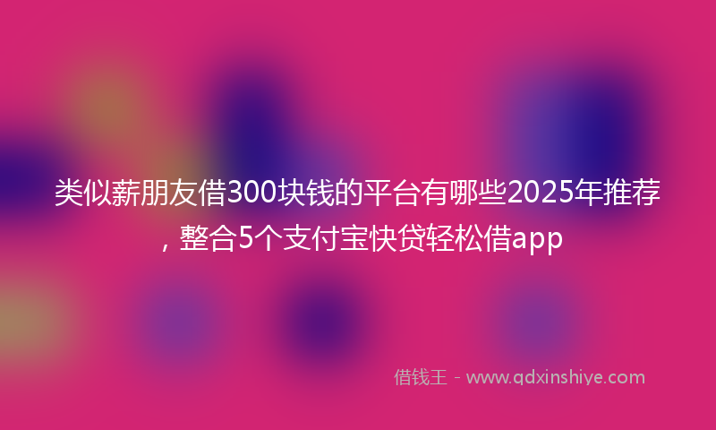 类似薪朋友借300块钱的平台有哪些2025年推荐，整合5个支付宝快贷轻松借app
