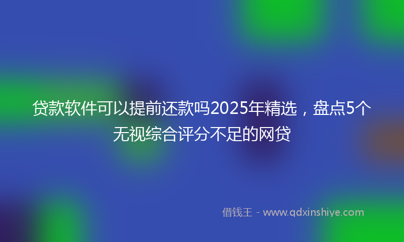 贷款软件可以提前还款吗2025年精选，盘点5个无视综合评分不足的网贷