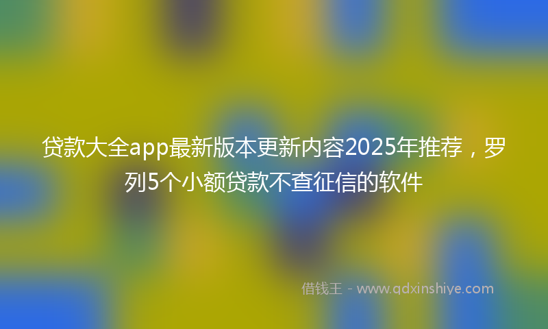 贷款大全app最新版本更新内容2025年推荐，罗列5个小额贷款不查征信的软件