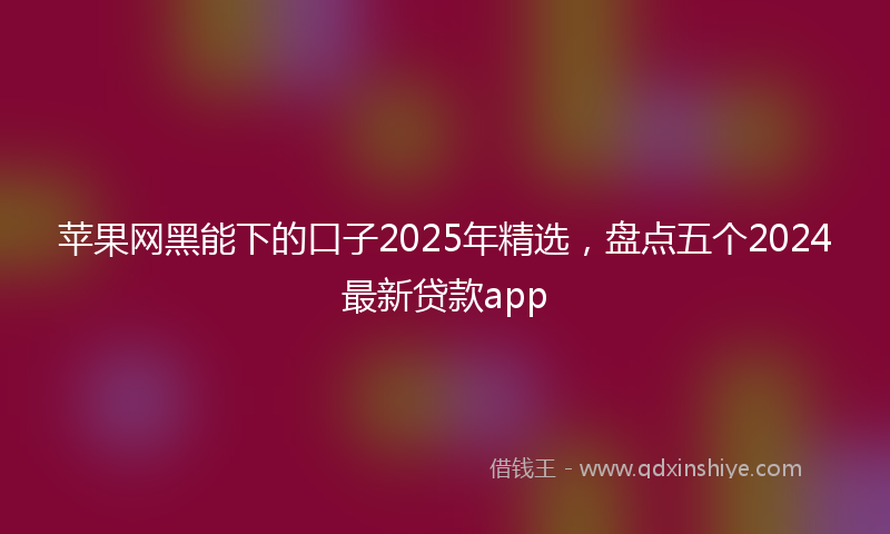 苹果网黑能下的口子2025年精选，盘点五个2024最新贷款app