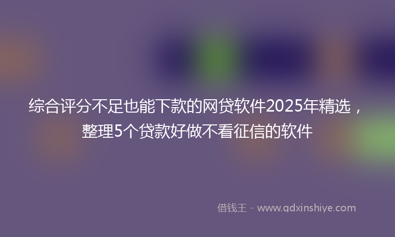 综合评分不足也能下款的网贷软件2025年精选，整理5个贷款好做不看征信的软件