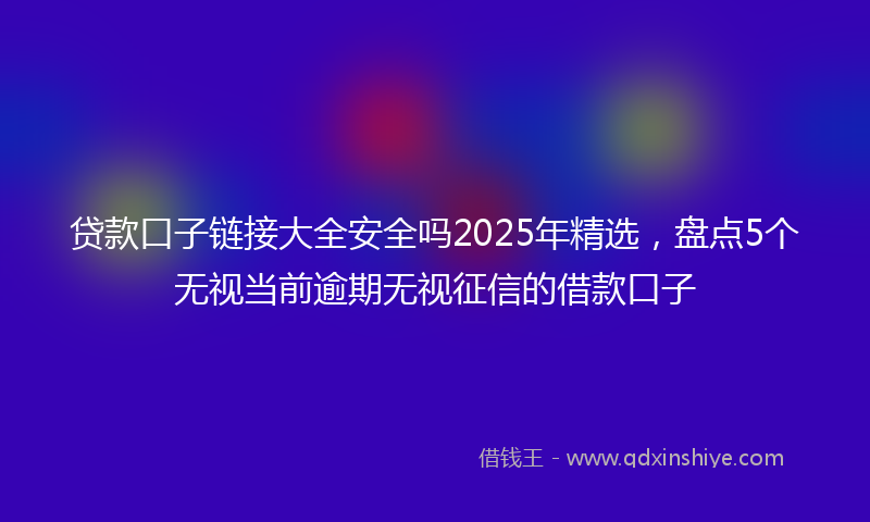 贷款口子链接大全安全吗2025年精选，盘点5个无视当前逾期无视征信的借款口子