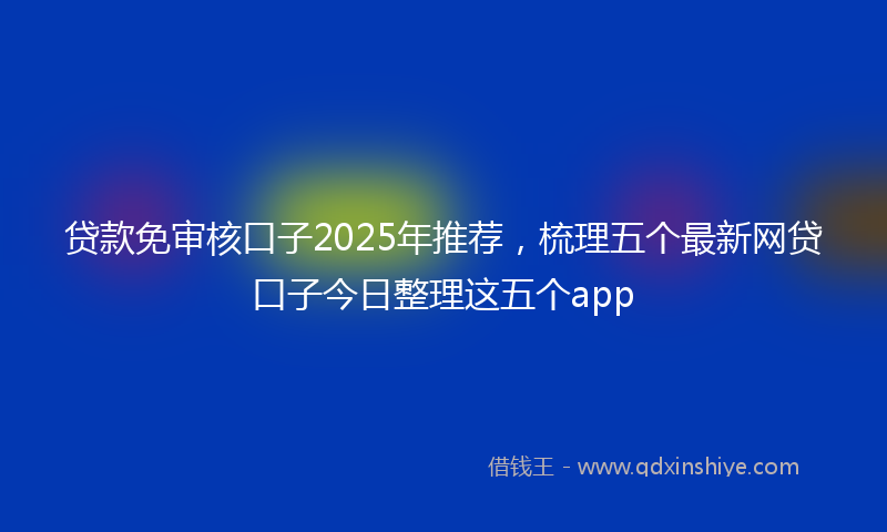 贷款免审核口子2025年推荐，梳理五个最新网贷口子今日整理这五个app
