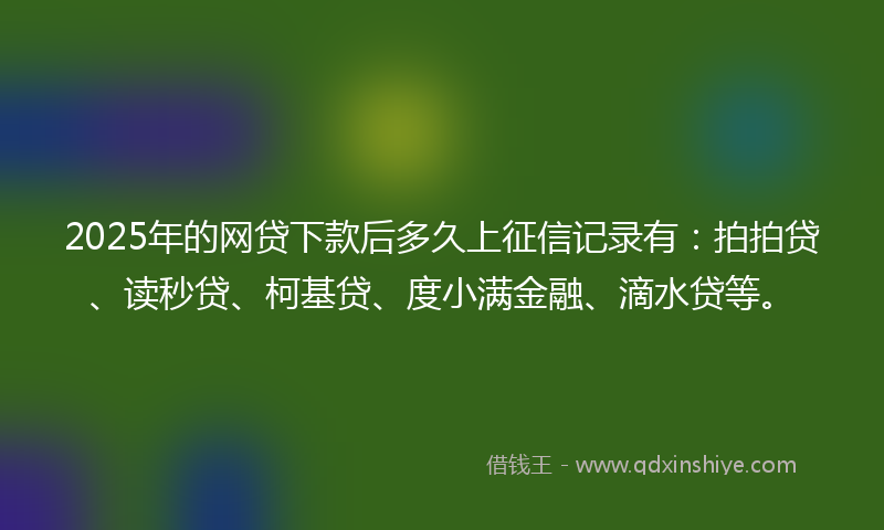 2025年的网贷下款后多久上征信记录有：拍拍贷、读秒贷、柯基贷、度小满金融、滴水贷等。