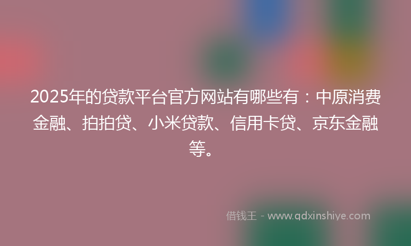 2025年的贷款平台官方网站有哪些有：中原消费金融、拍拍贷、小米贷款、信用卡贷、京东金融等。