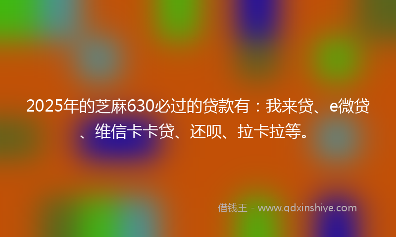 2025年的芝麻630必过的贷款有：我来贷、e微贷、维信卡卡贷、还呗、拉卡拉等。