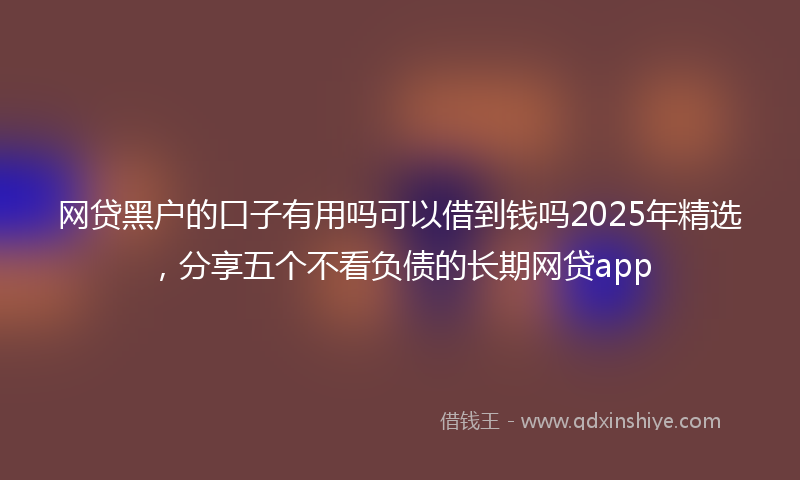 网贷黑户的口子有用吗可以借到钱吗2025年精选，分享五个不看负债的长期网贷app