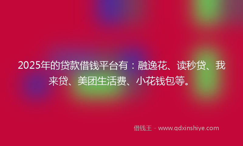 2025年的贷款借钱平台有：融逸花、读秒贷、我来贷、美团生活费、小花钱包等。