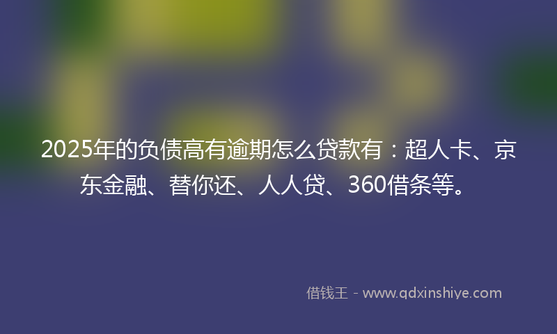 2025年的负债高有逾期怎么贷款有：超人卡、京东金融、替你还、人人贷、360借条等。