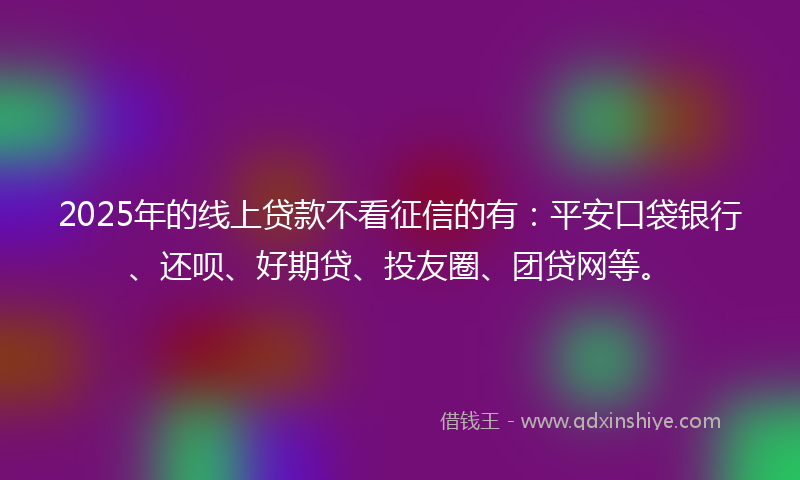 2025年的线上贷款不看征信的有：平安口袋银行、还呗、好期贷、投友圈、团贷网等。