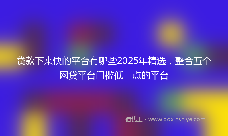 贷款下来快的平台有哪些2025年精选，整合五个网贷平台门槛低一点的平台