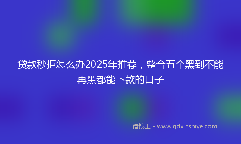 贷款秒拒怎么办2025年推荐，整合五个黑到不能再黑都能下款的口子