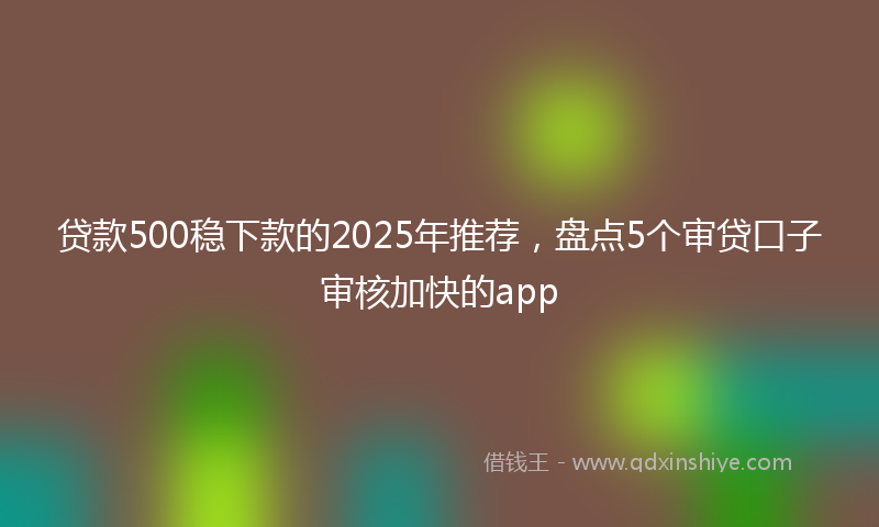 贷款500稳下款的2025年推荐，盘点5个审贷口子审核加快的app