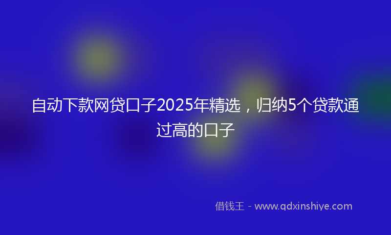 自动下款网贷口子2025年精选，归纳5个贷款通过高的口子