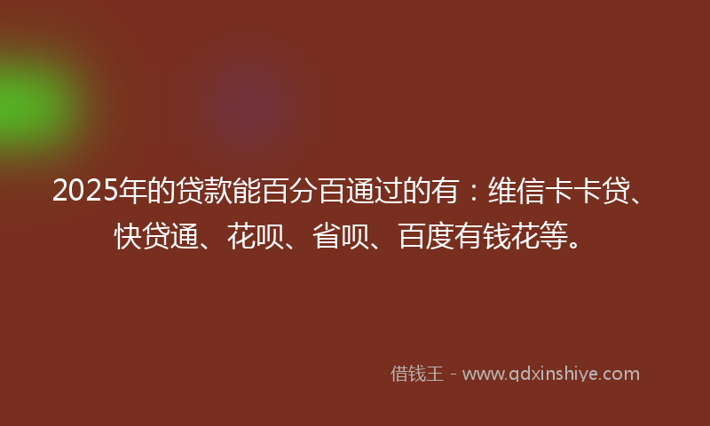 2025年的贷款能百分百通过的有：维信卡卡贷、快贷通、花呗、省呗、百度有钱花等。