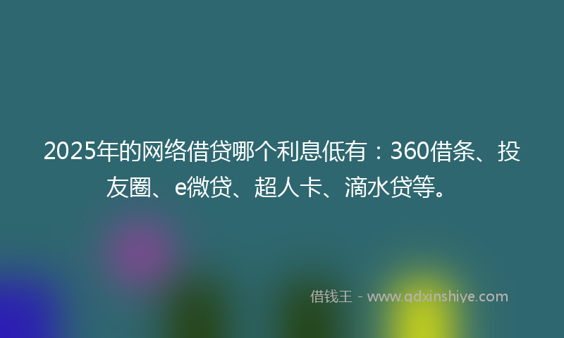 2025年的网络借贷哪个利息低有：360借条、投友圈、e微贷、超人卡、滴水贷等。