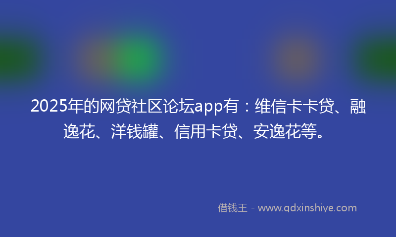2025年的网贷社区论坛app有：维信卡卡贷、融逸花、洋钱罐、信用卡贷、安逸花等。